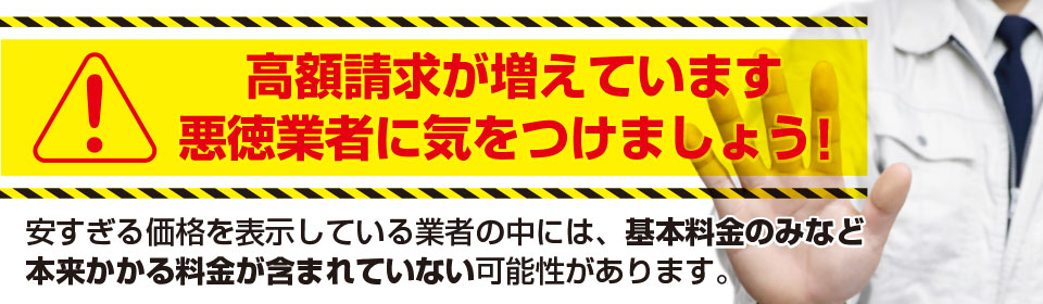 高額請求が増えています。悪徳業者に気をつけましょう！安すぎる価格を表示している業者の中には、基本料金のみなど本来かかる料金が含まれていない可能性があります。
